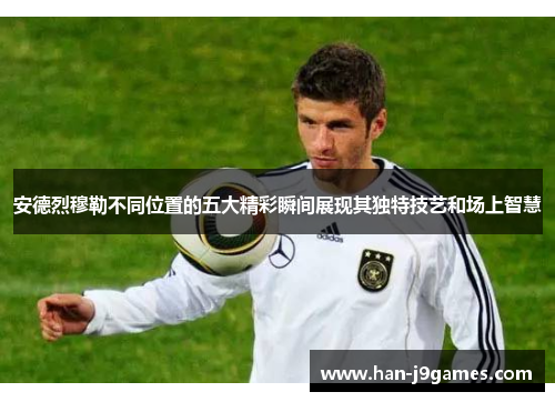 安德烈穆勒不同位置的五大精彩瞬间展现其独特技艺和场上智慧 安德烈穆勒不同位置的五大精彩瞬间展现其独特技艺和场上智慧