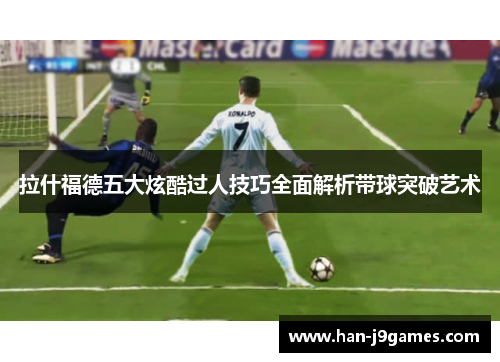 拉什福德五大炫酷过人技巧全面解析带球突破艺术