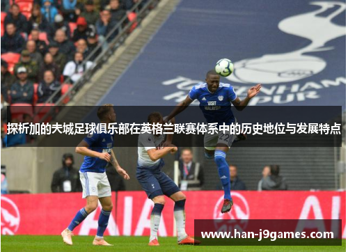 探析加的夫城足球俱乐部在英格兰联赛体系中的历史地位与发展特点