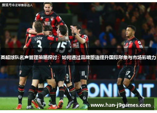 英超球队名声管理策略探讨:如何通过品牌塑造提升国际形象与市场影响力 英超球队名声管理策略探讨:如何通过品牌塑造提升国际形象与市场影响力