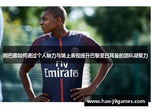 姆巴佩如何通过个人魅力与场上表现提升巴黎圣日耳曼的团队凝聚力