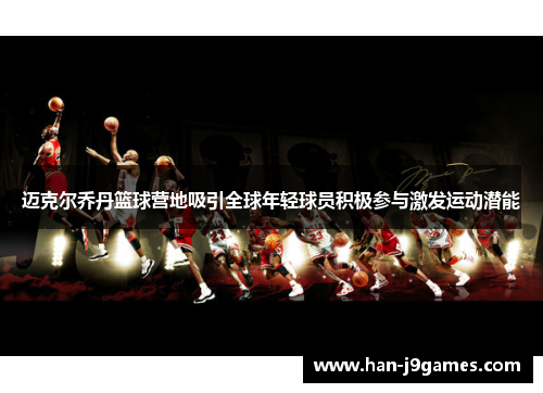 迈克尔乔丹篮球营地吸引全球年轻球员积极参与激发运动潜能 迈克尔乔丹篮球营地吸引全球年轻球员积极参与激发运动潜能
