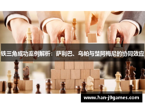 铁三角成功案例解析:萨利巴、乌帕与楚阿梅尼的协同效应 铁三角成功案例解析:萨利巴、乌帕与楚阿梅尼的协同效应